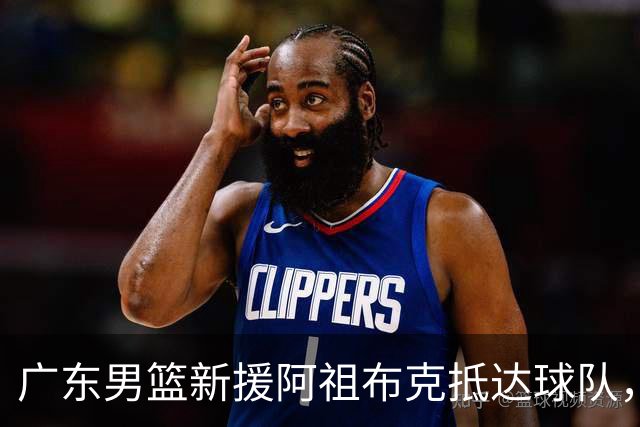 广东男篮新援阿祖布克抵达球队，揭幕战能否出战备受关注