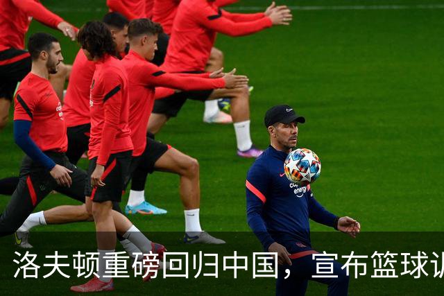 洛夫顿重磅回归中国，宣布篮球训练营计划，球迷期待互动